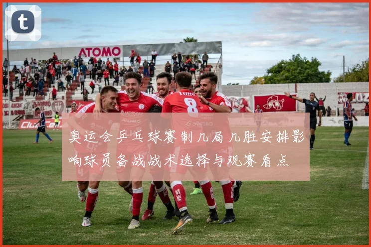 奥运会乒乓球赛制几局几胜安排影响球员备战战术选择与观赛看点