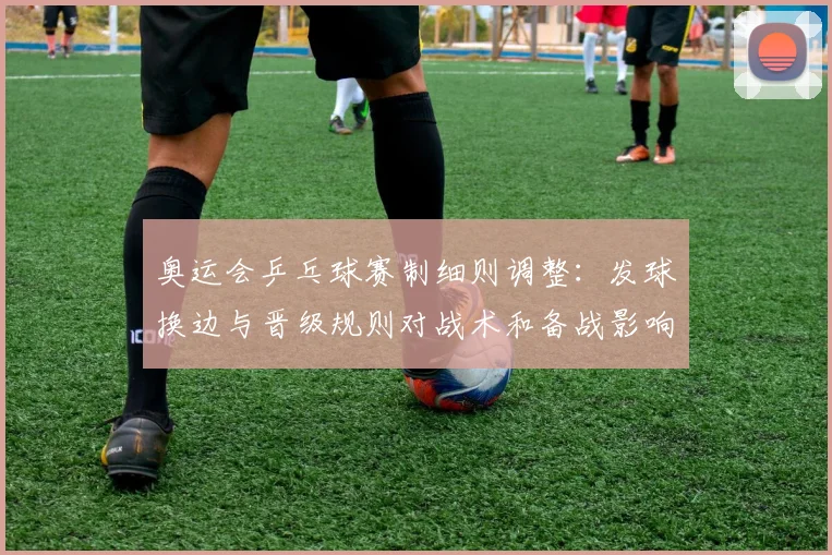 奥运会乒乓球赛制细则调整：发球换边与晋级规则对战术和备战影响