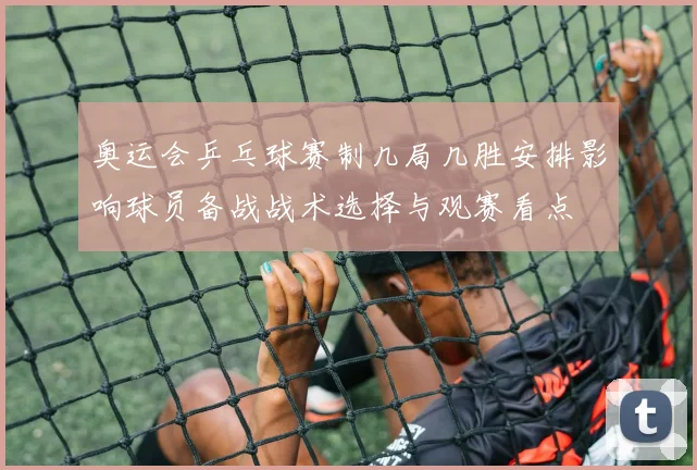 奥运会乒乓球赛制几局几胜安排影响球员备战战术选择与观赛看点