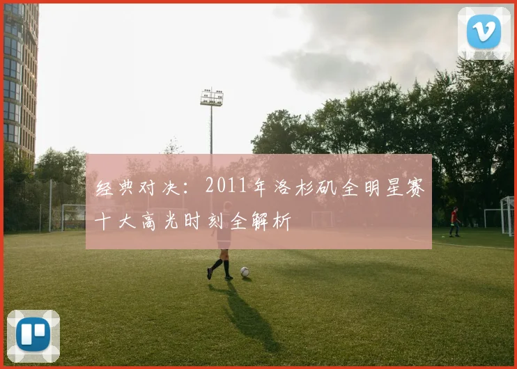 经典对决：2011年洛杉矶全明星赛十大高光时刻全解析