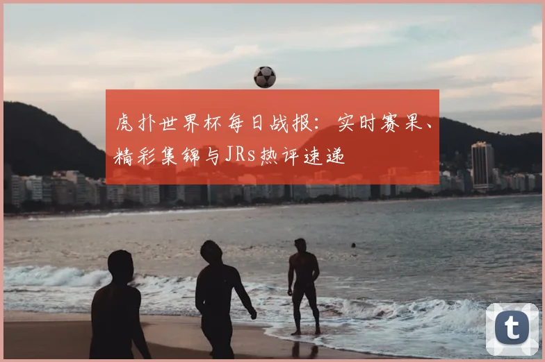 虎扑世界杯每日战报：实时赛果、精彩集锦与JRs热评速递
