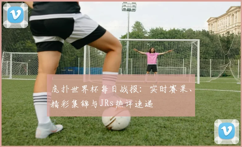 虎扑世界杯每日战报：实时赛果、精彩集锦与JRs热评速递